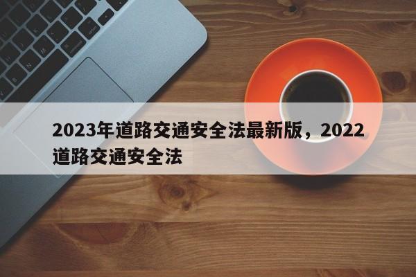2023年道路交通安全法最新版，2022道路交通安全法-第1张图片-我家生活百科