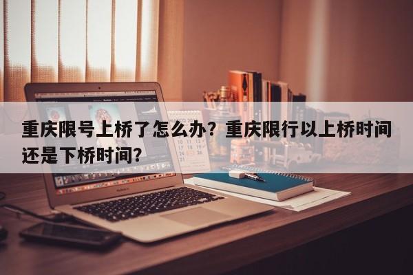 重庆限号上桥了怎么办？重庆限行以上桥时间还是下桥时间？-第1张图片-我家生活百科