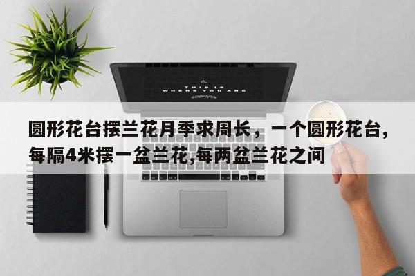 圆形花台摆兰花月季求周长，一个圆形花台,每隔4米摆一盆兰花,每两盆兰花之间-第1张图片-我家生活百科