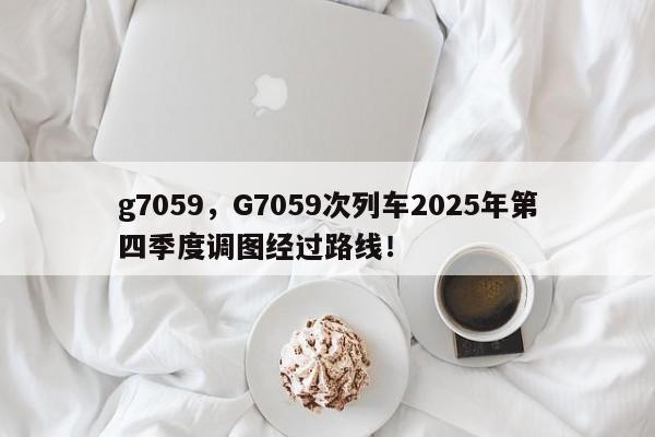 g7059，G7059次列车2025年第四季度调图经过路线！-第1张图片-我家生活百科