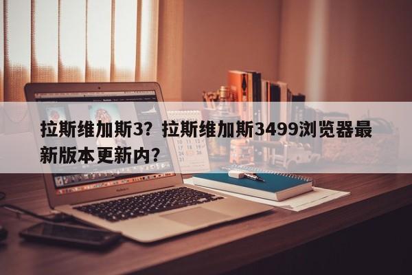 拉斯维加斯3？拉斯维加斯3499浏览器最新版本更新内？-第1张图片-我家生活百科