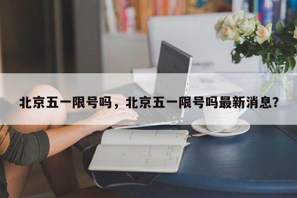 北京五一限号吗，北京五一限号吗最新消息？-第1张图片-我家生活百科