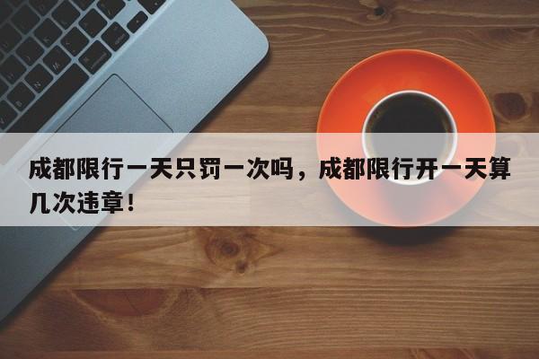 成都限行一天只罚一次吗，成都限行开一天算几次违章！-第1张图片-我家生活百科