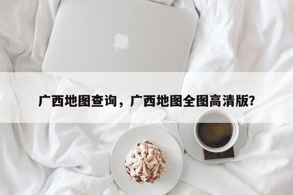 广西地图查询，广西地图全图高清版？-第1张图片-我家生活百科