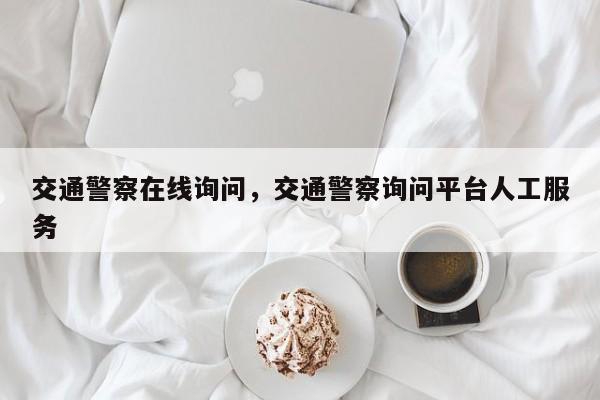 交通警察在线询问，交通警察询问平台人工服务-第1张图片-我家生活百科