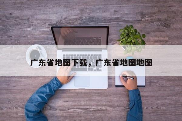 广东省地图下载，广东省地图地图-第1张图片-我家生活百科