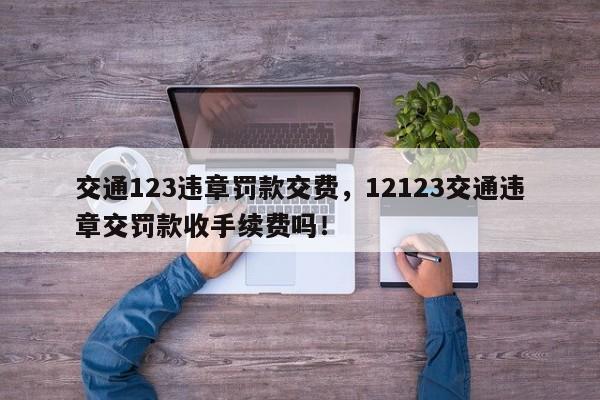 交通123违章罚款交费，12123交通违章交罚款收手续费吗！-第1张图片-我家生活百科