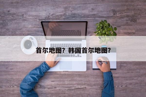 首尔地图？韩国首尔地图？-第1张图片-我家生活百科