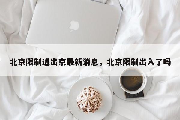 北京限制进出京最新消息，北京限制出入了吗-第1张图片-我家生活百科