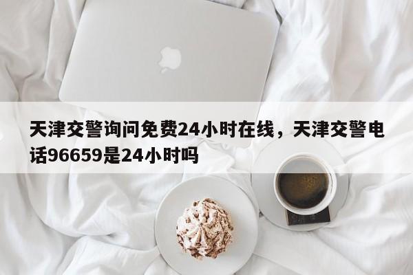 天津交警询问免费24小时在线，天津交警电话96659是24小时吗-第1张图片-我家生活百科