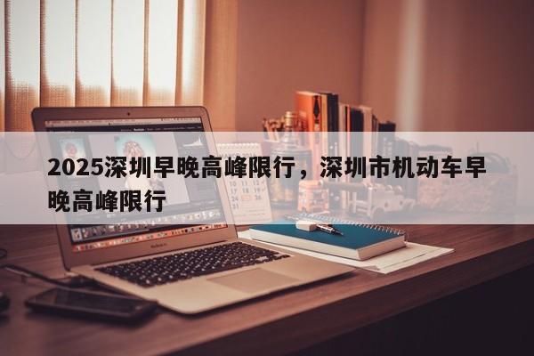 2025深圳早晚高峰限行，深圳市机动车早晚高峰限行-第1张图片-我家生活百科