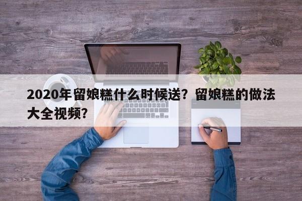 2020年留娘糕什么时候送？留娘糕的做法大全视频？-第1张图片-我家生活百科