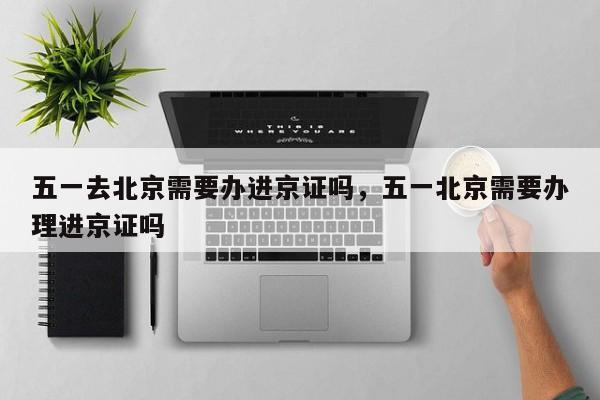 五一去北京需要办进京证吗，五一北京需要办理进京证吗-第1张图片-我家生活百科