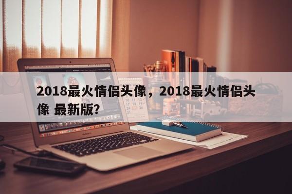 2018最火情侣头像，2018最火情侣头像 最新版？-第1张图片-我家生活百科