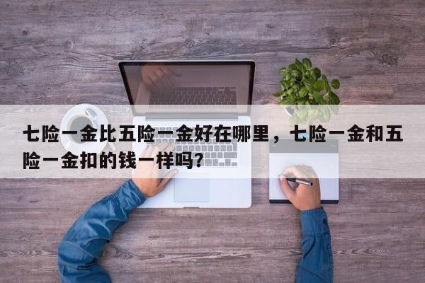 七险一金比五险一金好在哪里,七险一金和五险一金扣的钱一样吗?-第1张图片-我家生活百科 七险一金比五险一金好在哪里,七险一金和五险一金扣的钱一样吗?-第1张图片-我家生活百科