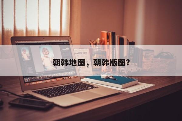 朝韩地图，朝韩版图？-第1张图片-我家生活百科
