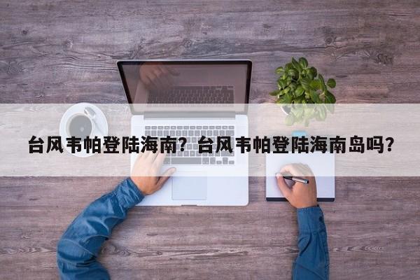 台风韦帕登陆海南？台风韦帕登陆海南岛吗？-第1张图片-我家生活百科