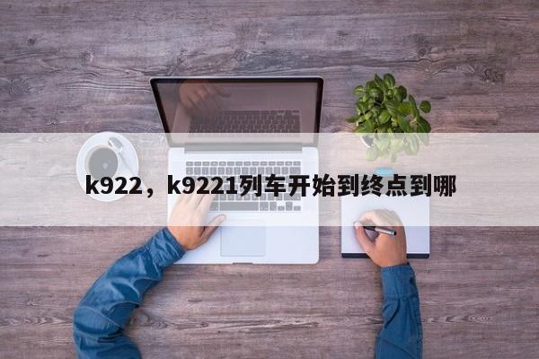 k922，k9221列车开始到终点到哪-第1张图片-我家生活百科
