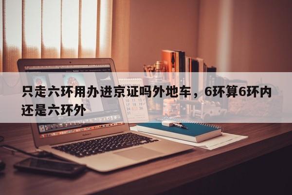 只走六环用办进京证吗外地车，6环算6环内还是六环外-第1张图片-我家生活百科