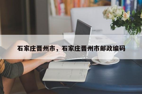石家庄晋州市，石家庄晋州市邮政编码-第1张图片-我家生活百科