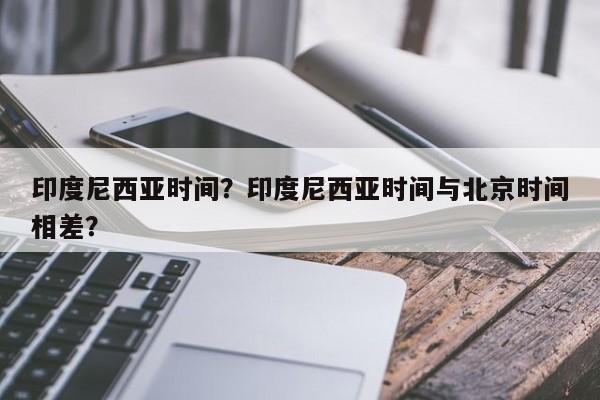 印度尼西亚时间？印度尼西亚时间与北京时间相差？-第1张图片-我家生活百科