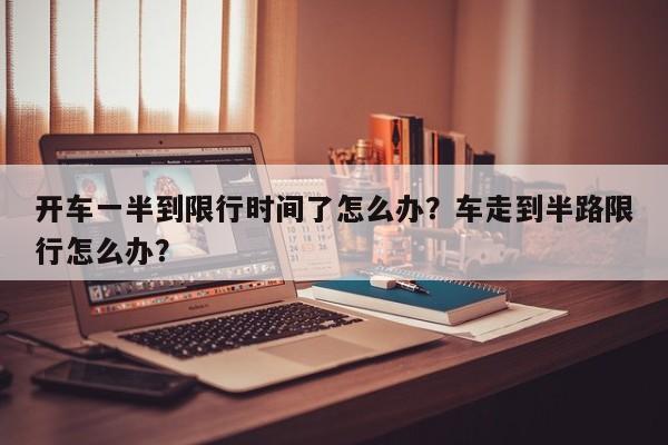 开车一半到限行时间了怎么办？车走到半路限行怎么办？-第1张图片-我家生活百科
