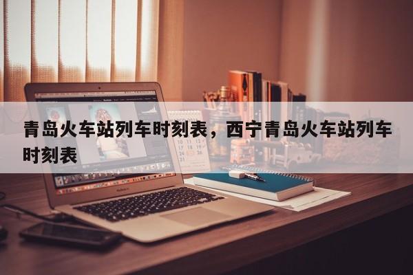 青岛火车站列车时刻表，西宁青岛火车站列车时刻表-第1张图片-我家生活百科