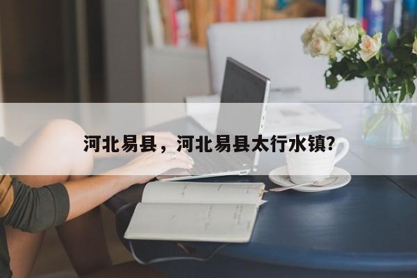 河北易县，河北易县太行水镇？-第1张图片-我家生活百科