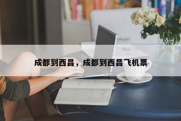 成都到西昌，成都到西昌飞机票-第1张图片-我家生活百科