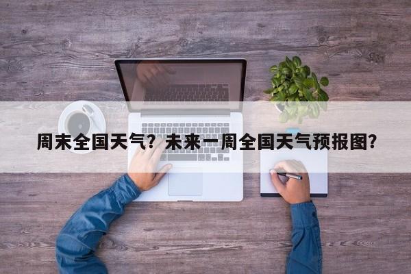 周末全国天气？未来一周全国天气预报图？-第1张图片-我家生活百科
