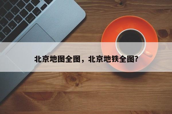 北京地图全图，北京地铁全图？-第1张图片-我家生活百科