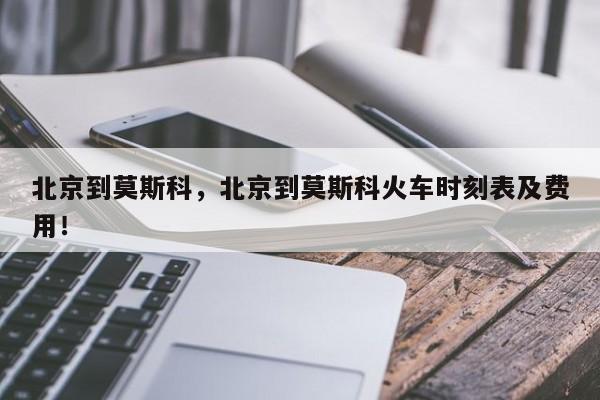 北京到莫斯科，北京到莫斯科火车时刻表及费用！-第1张图片-我家生活百科