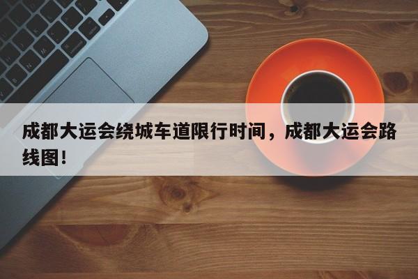 成都大运会绕城车道限行时间，成都大运会路线图！-第1张图片-我家生活百科