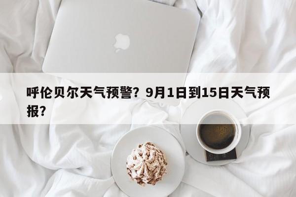 呼伦贝尔天气预警？9月1日到15日天气预报？-第1张图片-我家生活百科