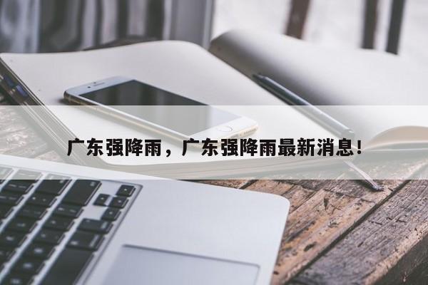 广东强降雨，广东强降雨最新消息！-第1张图片-我家生活百科