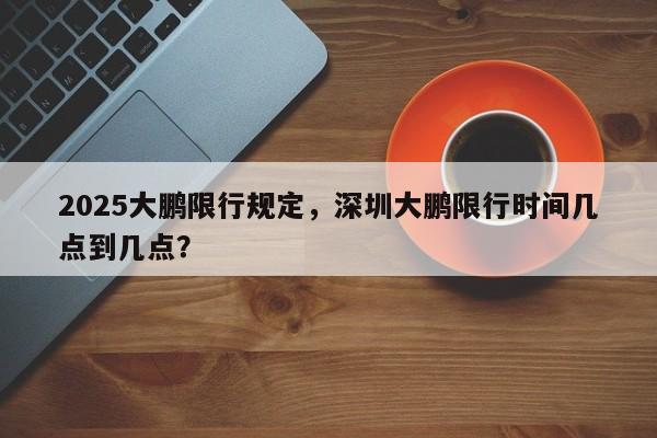 2025大鹏限行规定,深圳大鹏限行时间几点到几点?-第1张图片-我家生活百科 2025大鹏限行规定,深圳大鹏限行时间几点到几点?-第1张图片-我家生活百科