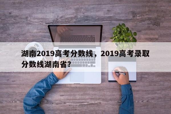 湖南2019高考分数线，2019高考录取分数线湖南省？-第1张图片-我家生活百科