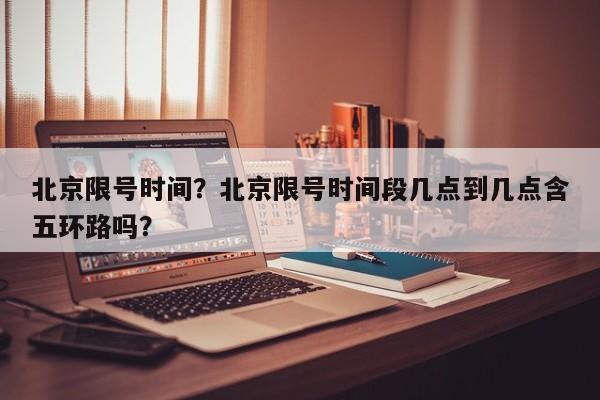 北京限号时间？北京限号时间段几点到几点含五环路吗？-第1张图片-我家生活百科