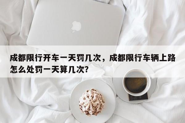 成都限行开车一天罚几次，成都限行车辆上路怎么处罚一天算几次？-第1张图片-我家生活百科