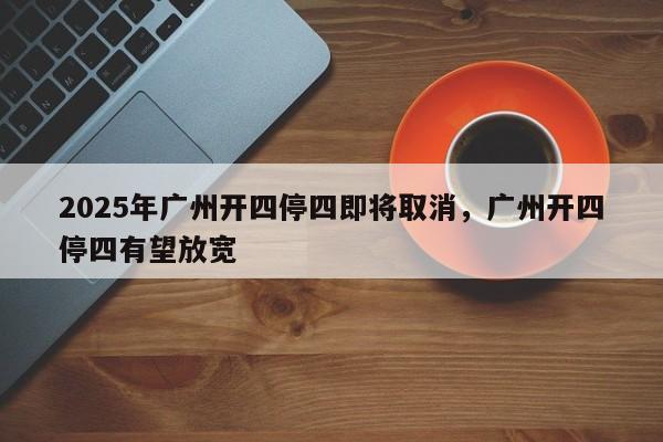 2025年广州开四停四即将取消,广州开四停四有望放宽-第1张图片-我家生活百科 2025年广州开四停四即将取消,广州开四停四有望放宽-第1张图片-我家生活百科