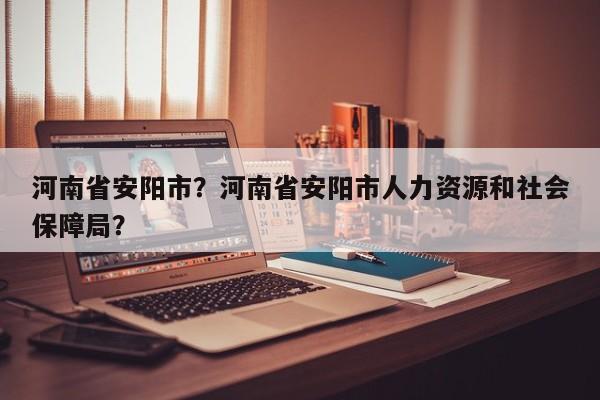 河南省安阳市？河南省安阳市人力资源和社会保障局？-第1张图片-我家生活百科