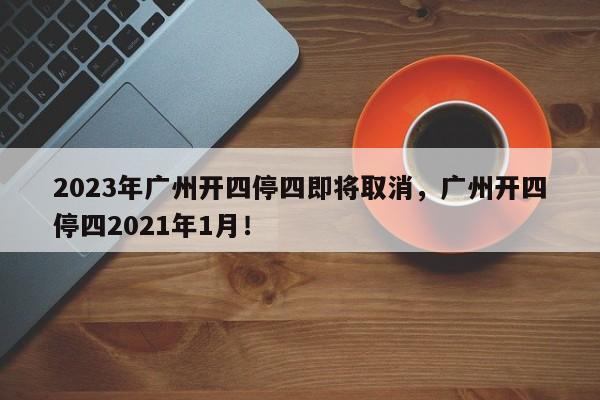 2023年广州开四停四即将取消，广州开四停四2021年1月！-第1张图片-我家生活百科
