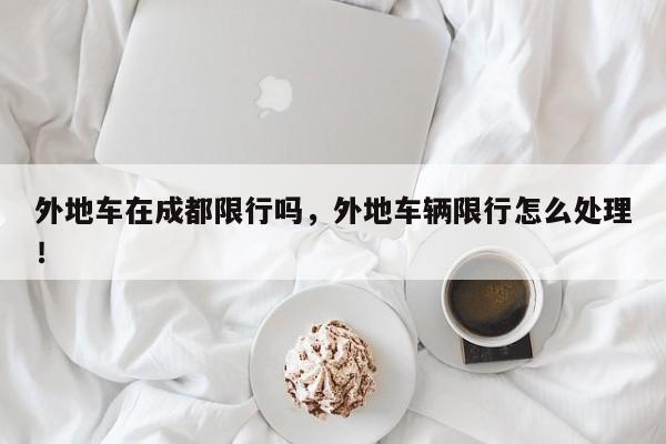 外地车在成都限行吗，外地车辆限行怎么处理！-第1张图片-我家生活百科