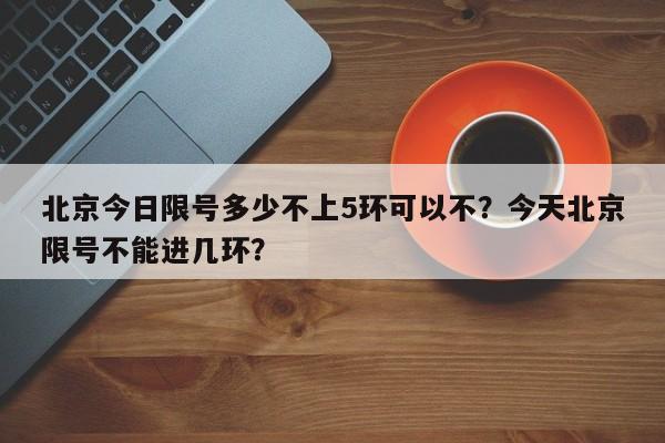 北京今日限号多少不上5环可以不？今天北京限号不能进几环？-第1张图片-我家生活百科