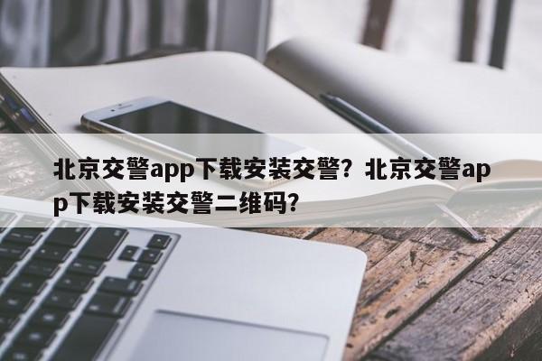 北京交警app下载安装交警？北京交警app下载安装交警二维码？-第1张图片-我家生活百科