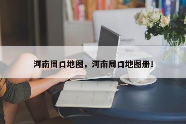 河南周口地图，河南周口地图册！-第1张图片-我家生活百科