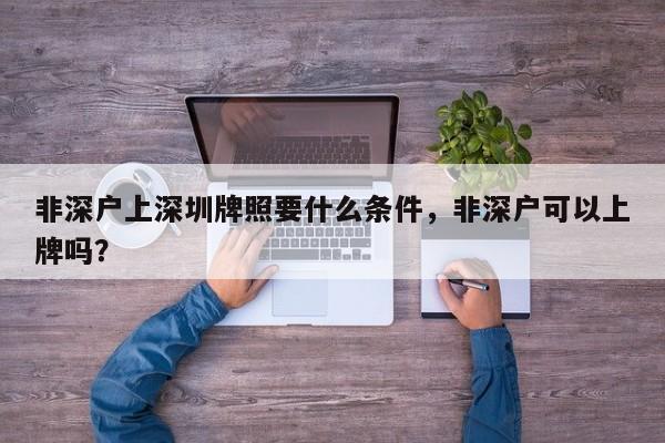 非深户上深圳牌照要什么条件，非深户可以上牌吗？-第1张图片-我家生活百科