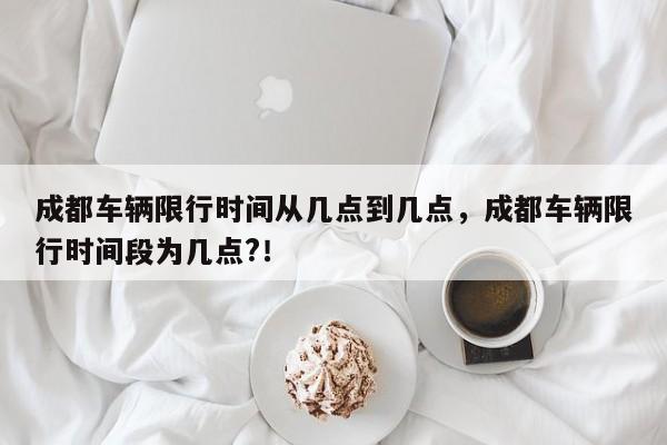成都车辆限行时间从几点到几点，成都车辆限行时间段为几点?！-第1张图片-我家生活百科