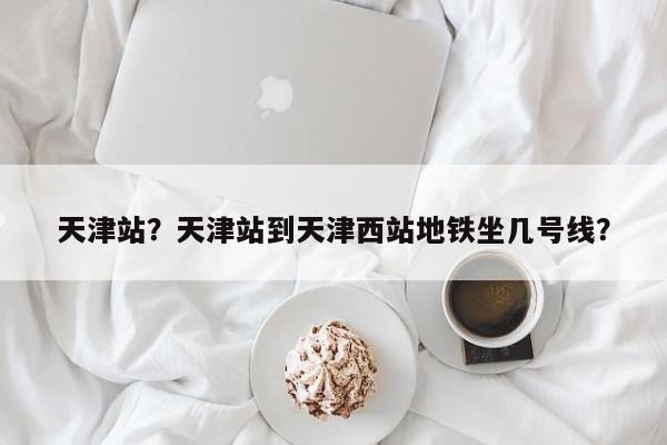 天津站？天津站到天津西站地铁坐几号线？-第1张图片-我家生活百科