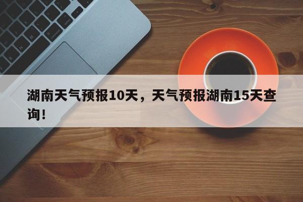 湖南天气预报10天，天气预报湖南15天查询！-第1张图片-我家生活百科